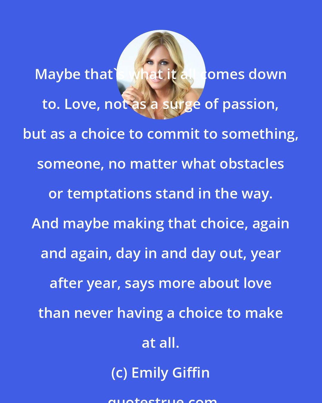 Emily Giffin: Maybe that's what it all comes down to. Love, not as a surge of passion, but as a choice to commit to something, someone, no matter what obstacles or temptations stand in the way. And maybe making that choice, again and again, day in and day out, year after year, says more about love than never having a choice to make at all.