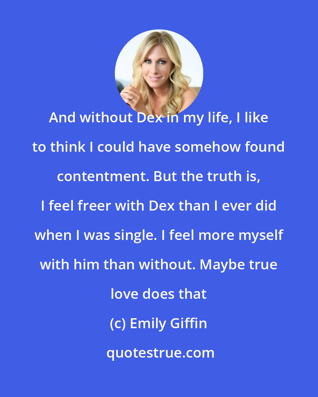 Emily Giffin: And without Dex in my life, I like to think I could have somehow found contentment. But the truth is, I feel freer with Dex than I ever did when I was single. I feel more myself with him than without. Maybe true love does that