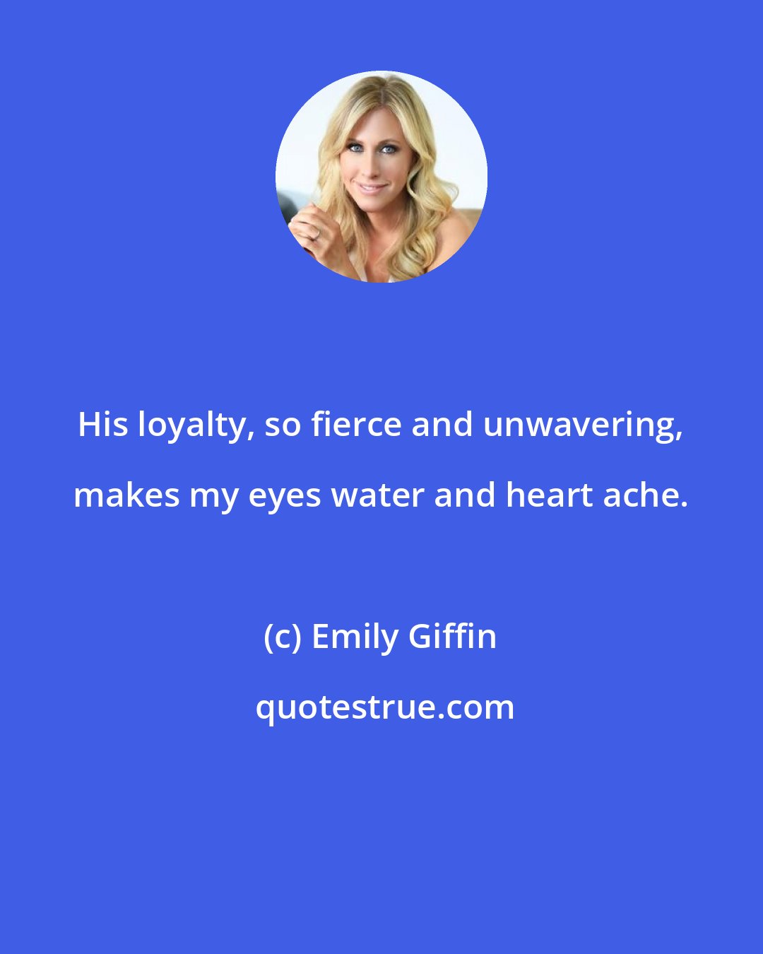 Emily Giffin: His loyalty, so fierce and unwavering, makes my eyes water and heart ache.