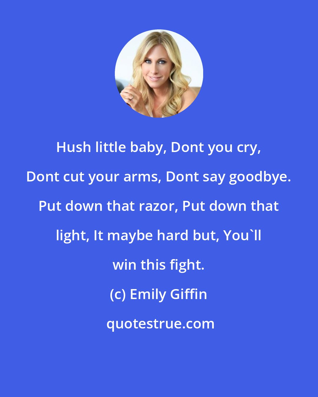 Emily Giffin: Hush little baby, Dont you cry, Dont cut your arms, Dont say goodbye. Put down that razor, Put down that light, It maybe hard but, You'll win this fight.
