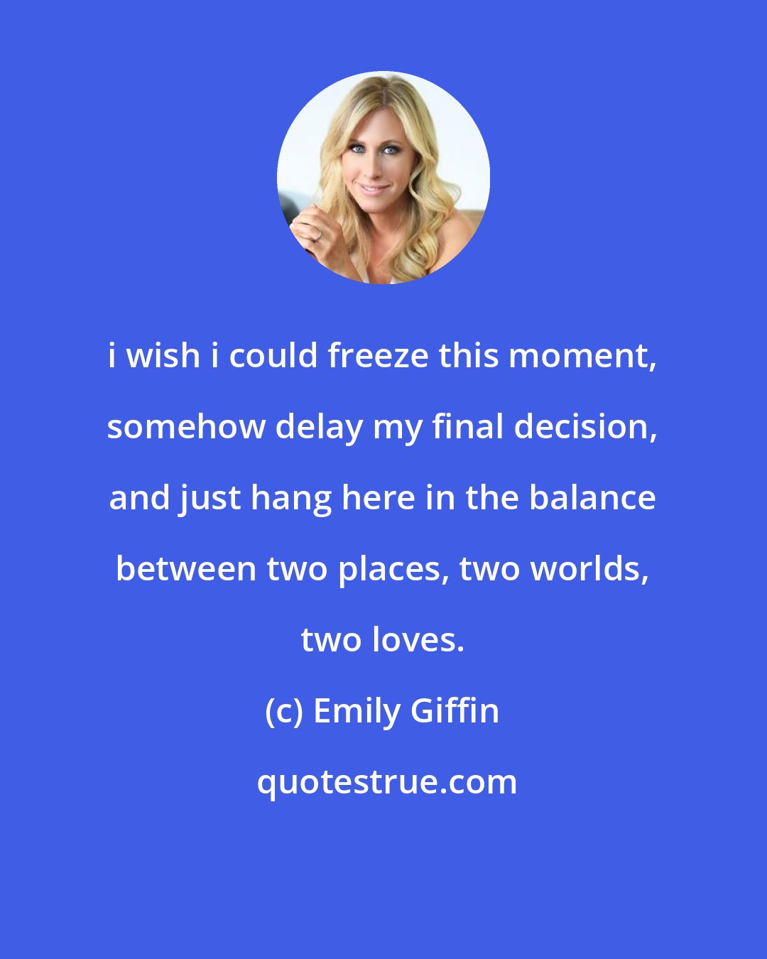 Emily Giffin: i wish i could freeze this moment, somehow delay my final decision, and just hang here in the balance between two places, two worlds, two loves.