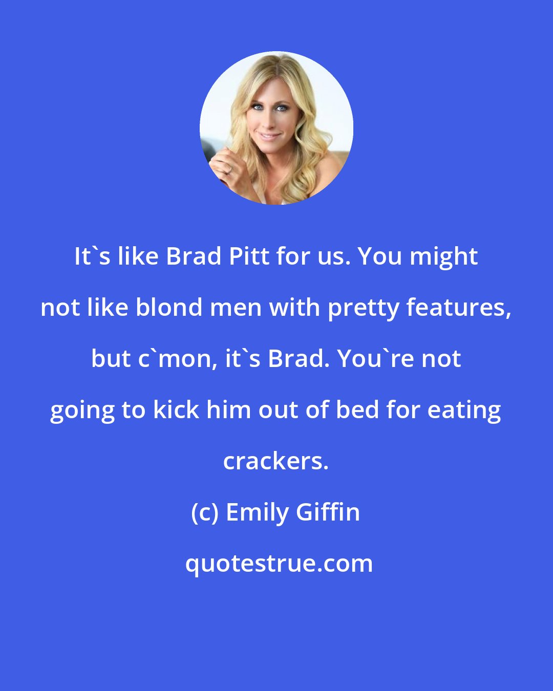 Emily Giffin: It's like Brad Pitt for us. You might not like blond men with pretty features, but c'mon, it's Brad. You're not going to kick him out of bed for eating crackers.