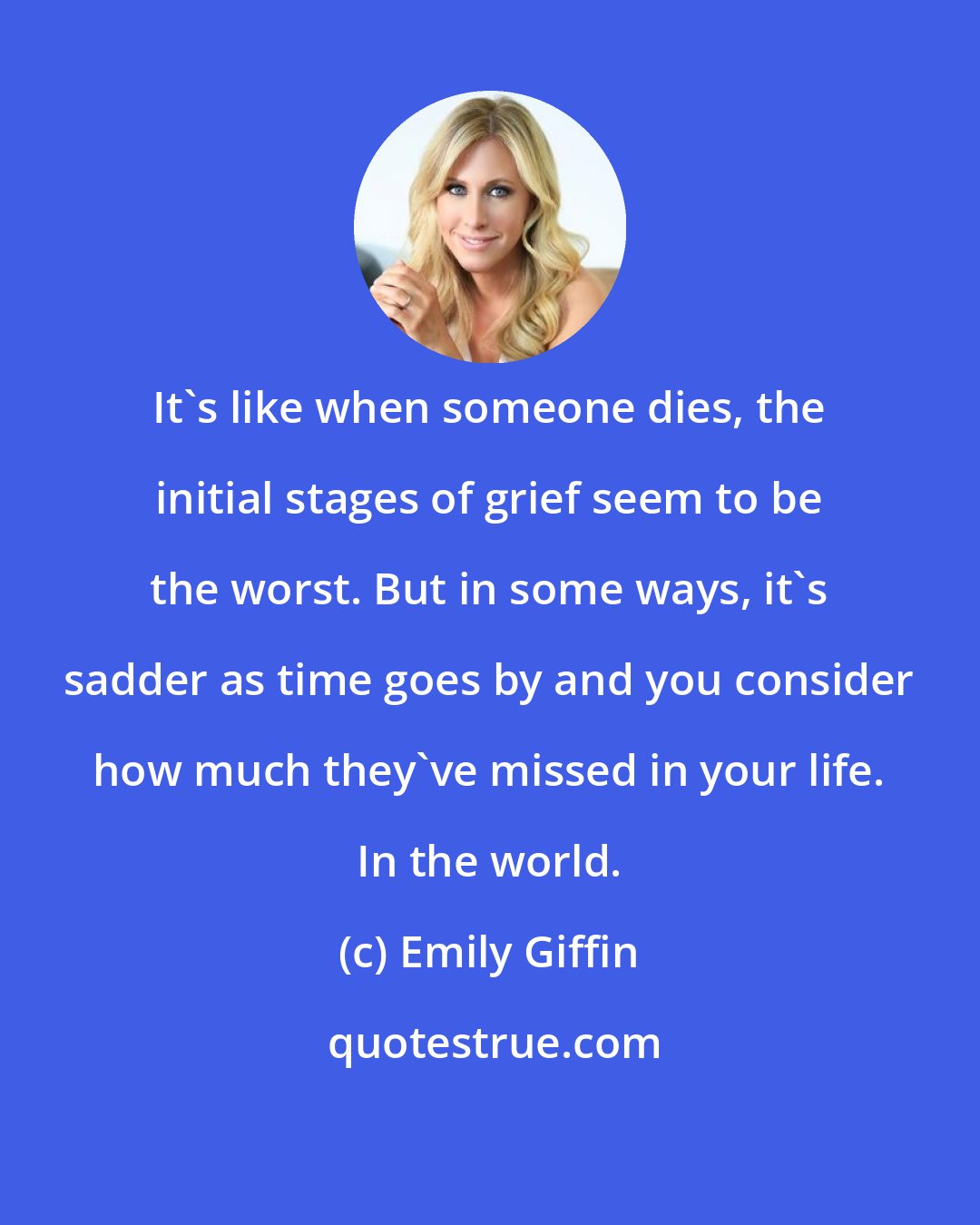 Emily Giffin: It's like when someone dies, the initial stages of grief seem to be the worst. But in some ways, it's sadder as time goes by and you consider how much they've missed in your life. In the world.