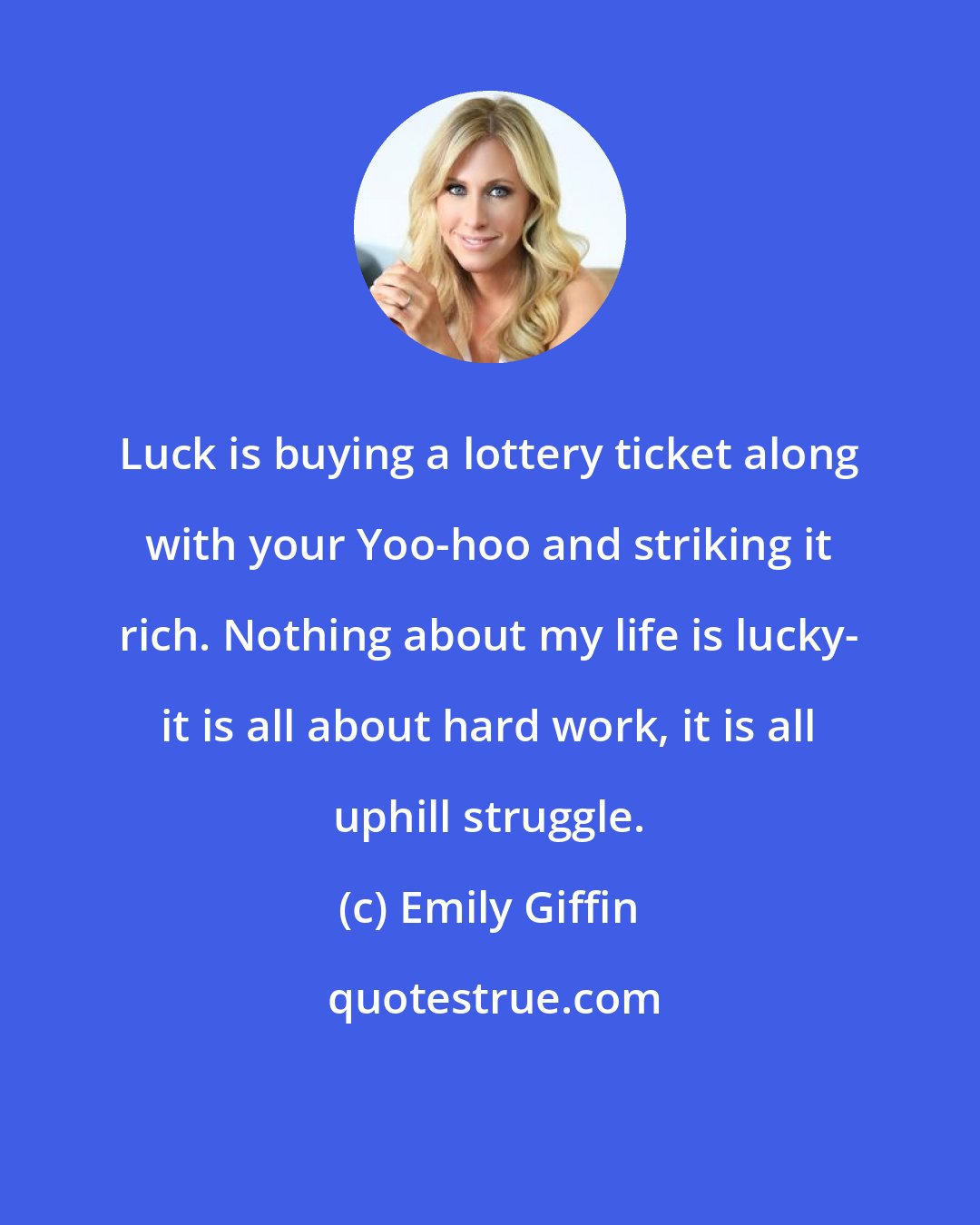 Emily Giffin: Luck is buying a lottery ticket along with your Yoo-hoo and striking it rich. Nothing about my life is lucky- it is all about hard work, it is all uphill struggle.