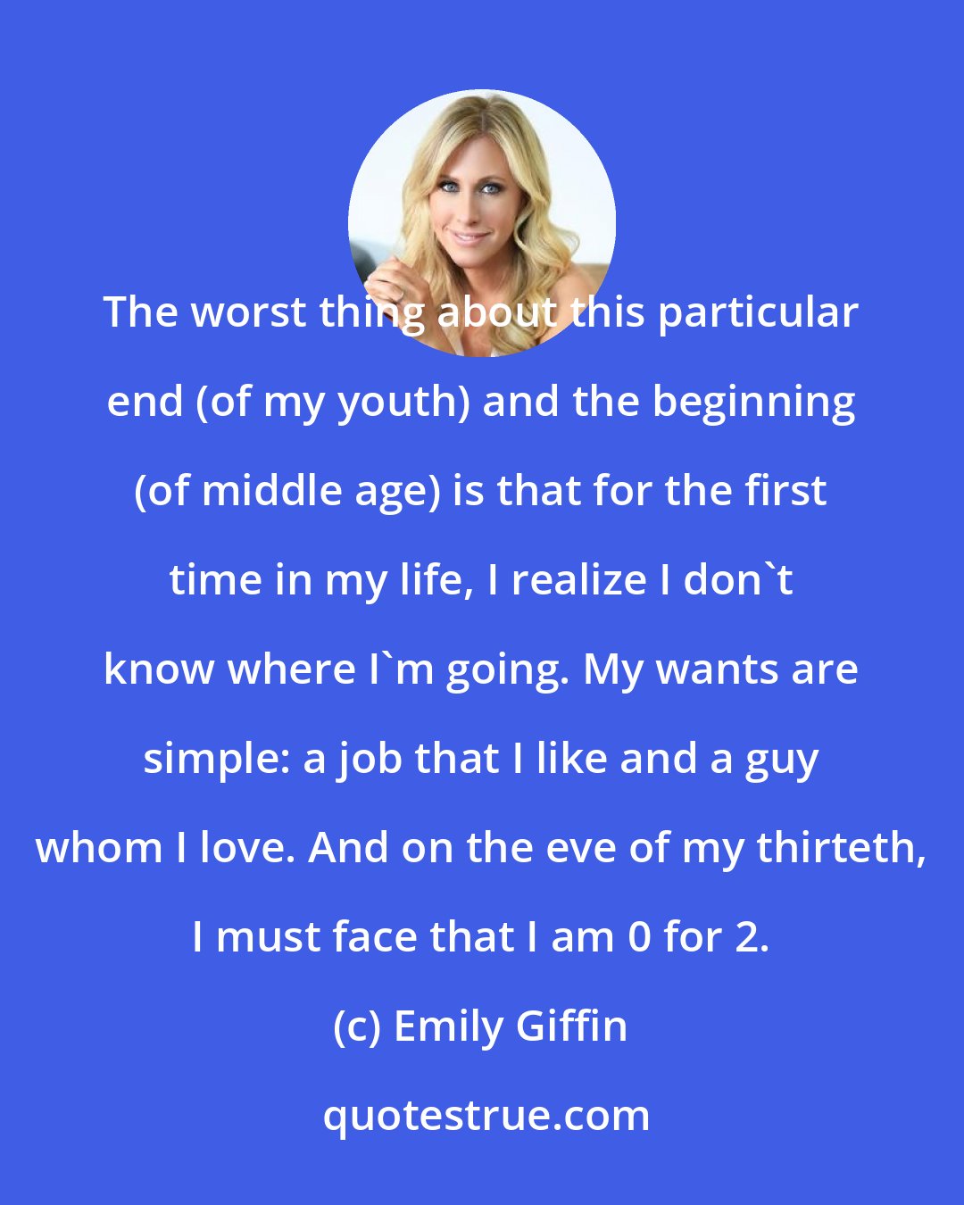 Emily Giffin: The worst thing about this particular end (of my youth) and the beginning (of middle age) is that for the first time in my life, I realize I don't know where I'm going. My wants are simple: a job that I like and a guy whom I love. And on the eve of my thirteth, I must face that I am 0 for 2.