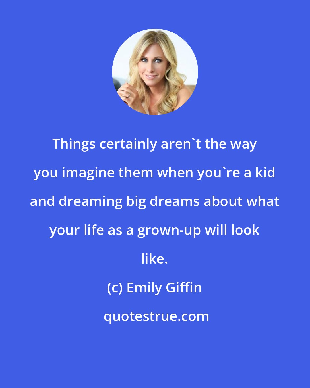 Emily Giffin: Things certainly aren't the way you imagine them when you're a kid and dreaming big dreams about what your life as a grown-up will look like.