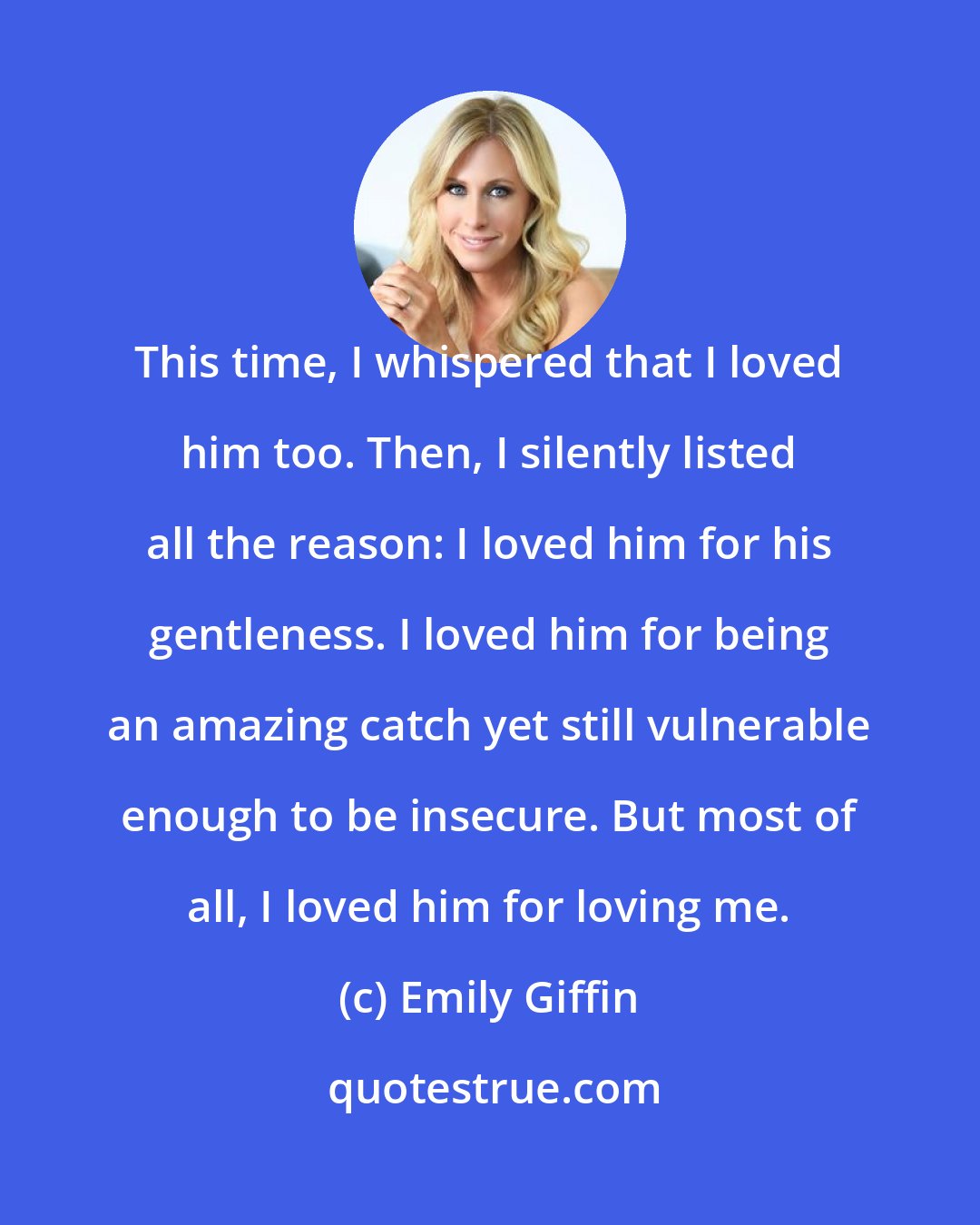 Emily Giffin: This time, I whispered that I loved him too. Then, I silently listed all the reason: I loved him for his gentleness. I loved him for being an amazing catch yet still vulnerable enough to be insecure. But most of all, I loved him for loving me.