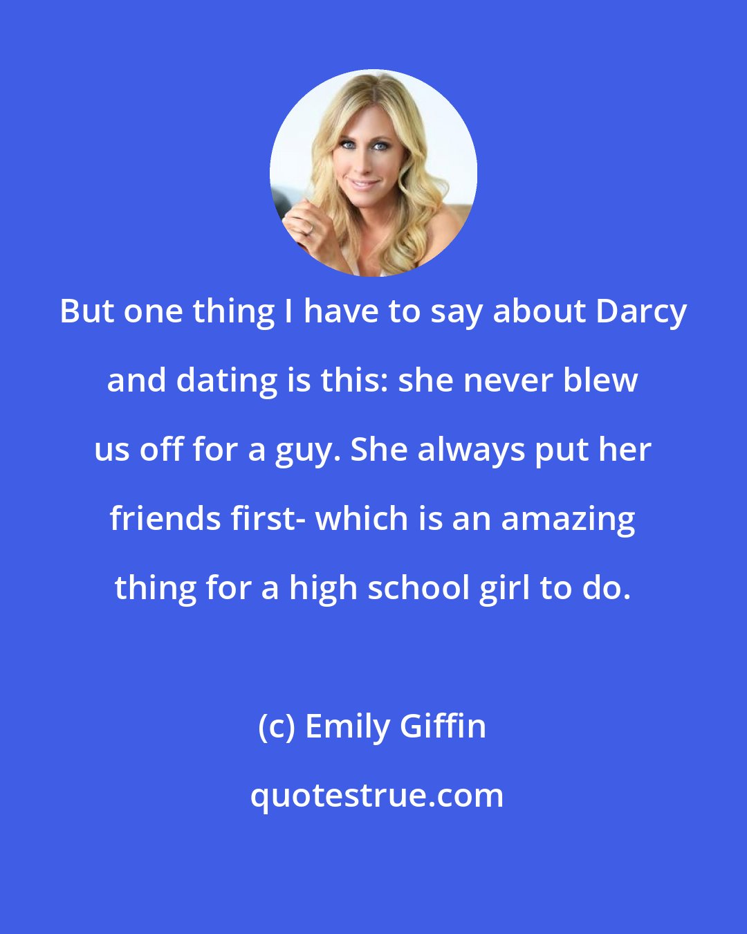 Emily Giffin: But one thing I have to say about Darcy and dating is this: she never blew us off for a guy. She always put her friends first- which is an amazing thing for a high school girl to do.