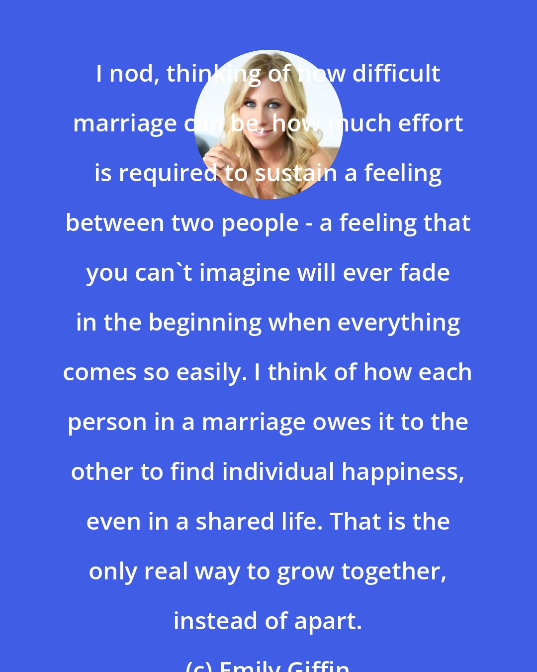 Emily Giffin: I nod, thinking of how difficult marriage can be, how much effort is required to sustain a feeling between two people - a feeling that you can't imagine will ever fade in the beginning when everything comes so easily. I think of how each person in a marriage owes it to the other to find individual happiness, even in a shared life. That is the only real way to grow together, instead of apart.