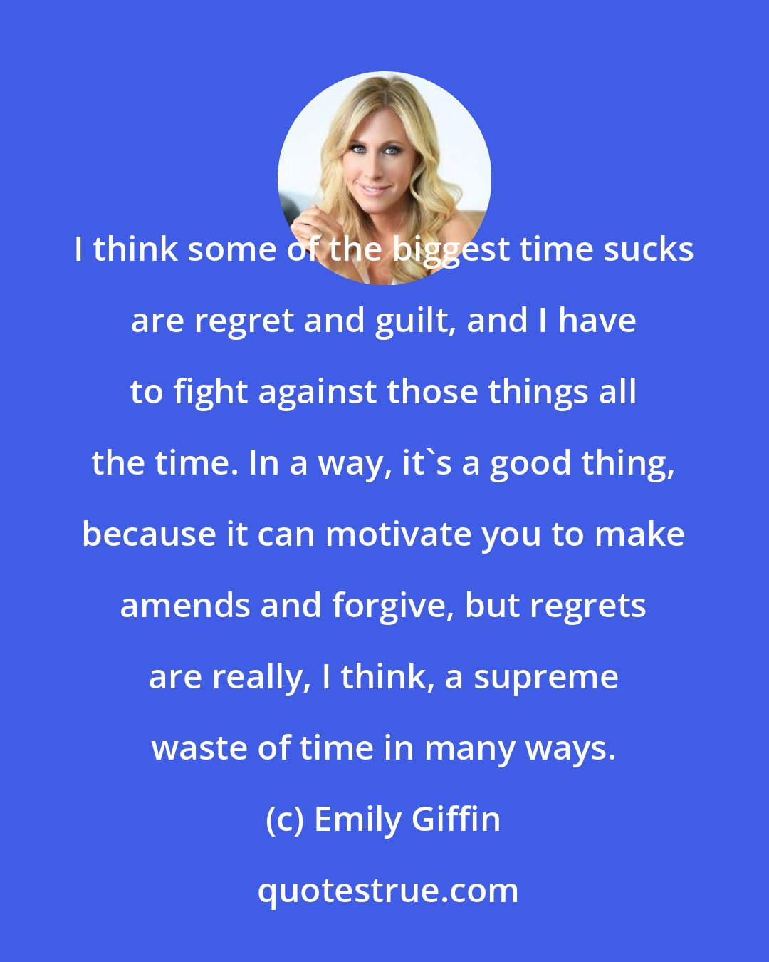 Emily Giffin: I think some of the biggest time sucks are regret and guilt, and I have to fight against those things all the time. In a way, it's a good thing, because it can motivate you to make amends and forgive, but regrets are really, I think, a supreme waste of time in many ways.