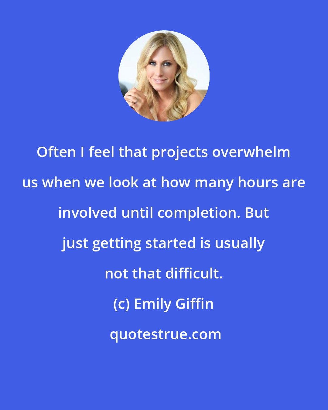 Emily Giffin: Often I feel that projects overwhelm us when we look at how many hours are involved until completion. But just getting started is usually not that difficult.