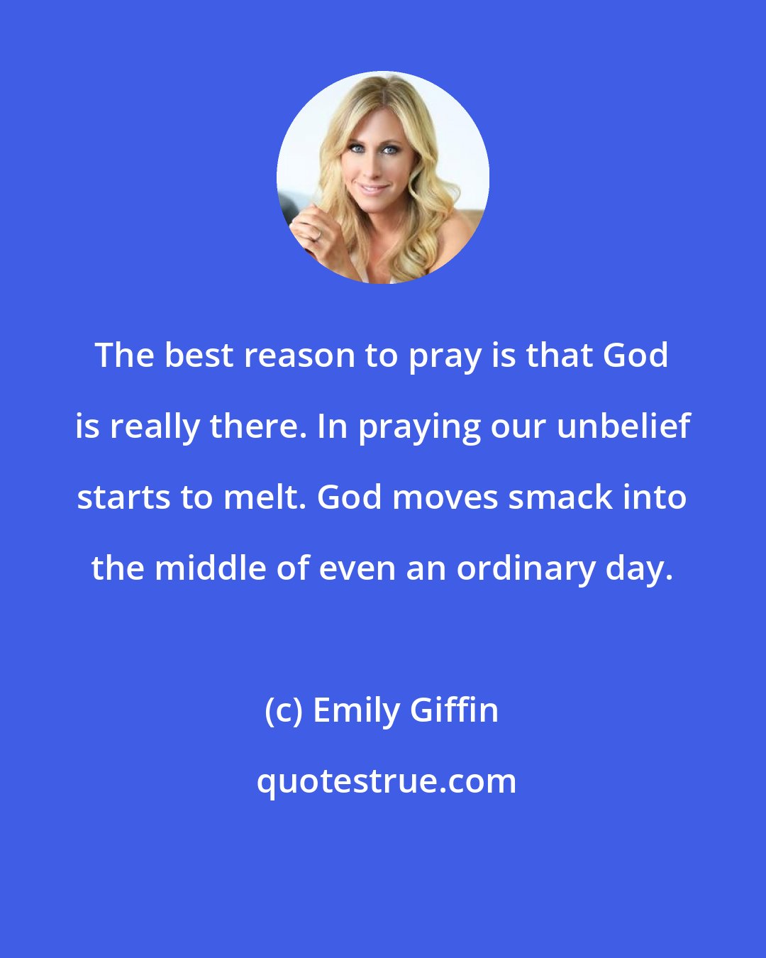 Emily Giffin: The best reason to pray is that God is really there. In praying our unbelief starts to melt. God moves smack into the middle of even an ordinary day.