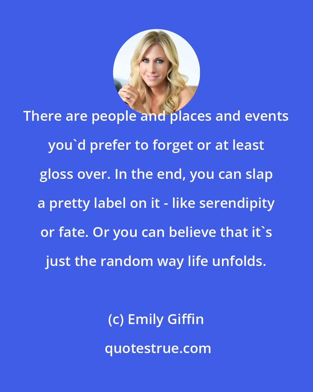 Emily Giffin: There are people and places and events you'd prefer to forget or at least gloss over. In the end, you can slap a pretty label on it - like serendipity or fate. Or you can believe that it's just the random way life unfolds.