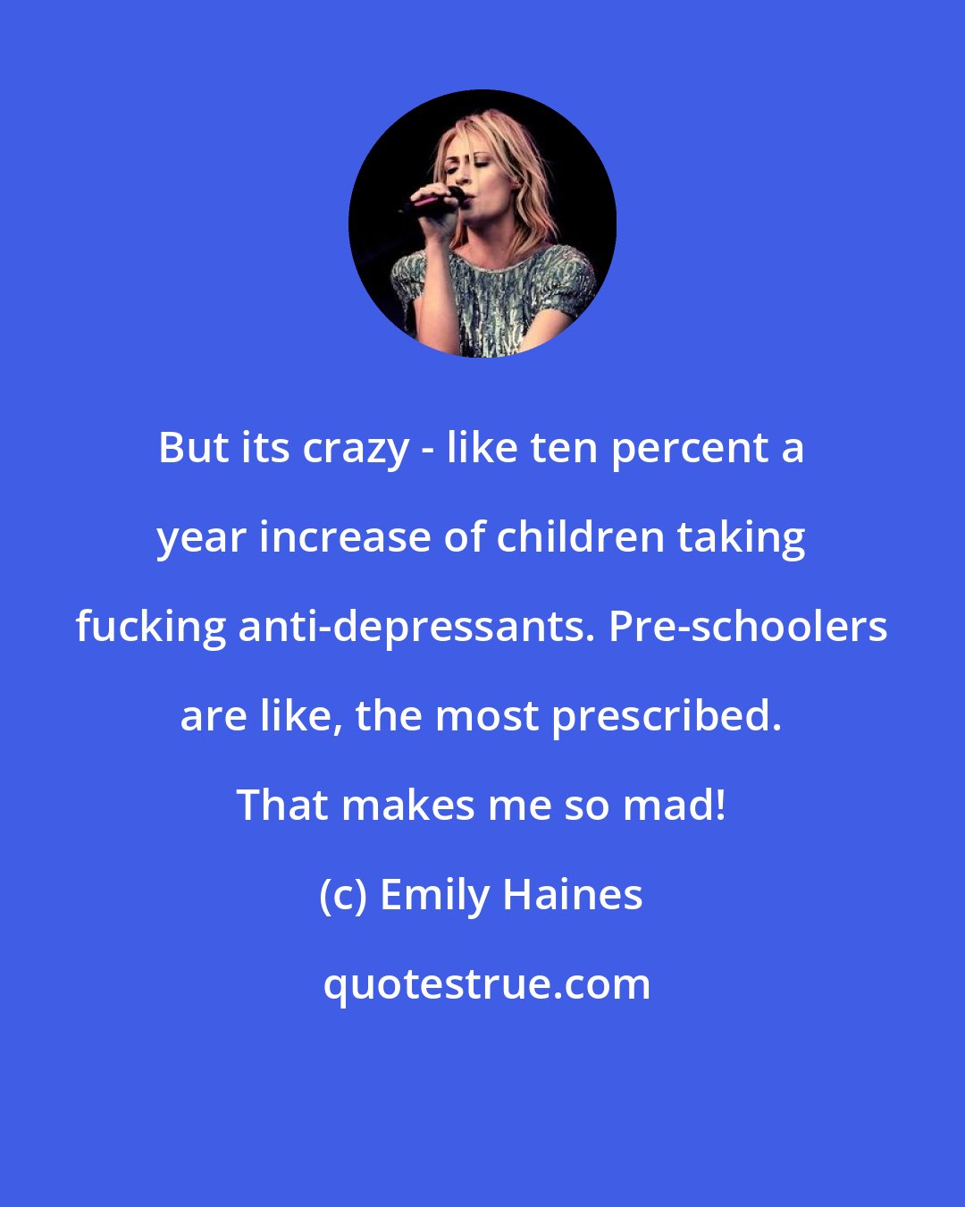 Emily Haines: But its crazy - like ten percent a year increase of children taking fucking anti-depressants. Pre-schoolers are like, the most prescribed. That makes me so mad!