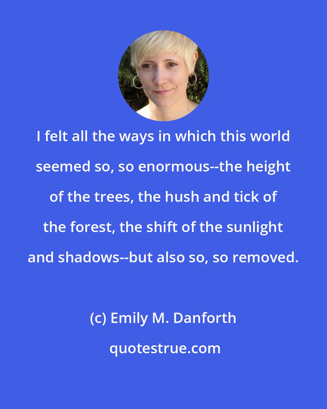 Emily M. Danforth: I felt all the ways in which this world seemed so, so enormous--the height of the trees, the hush and tick of the forest, the shift of the sunlight and shadows--but also so, so removed.