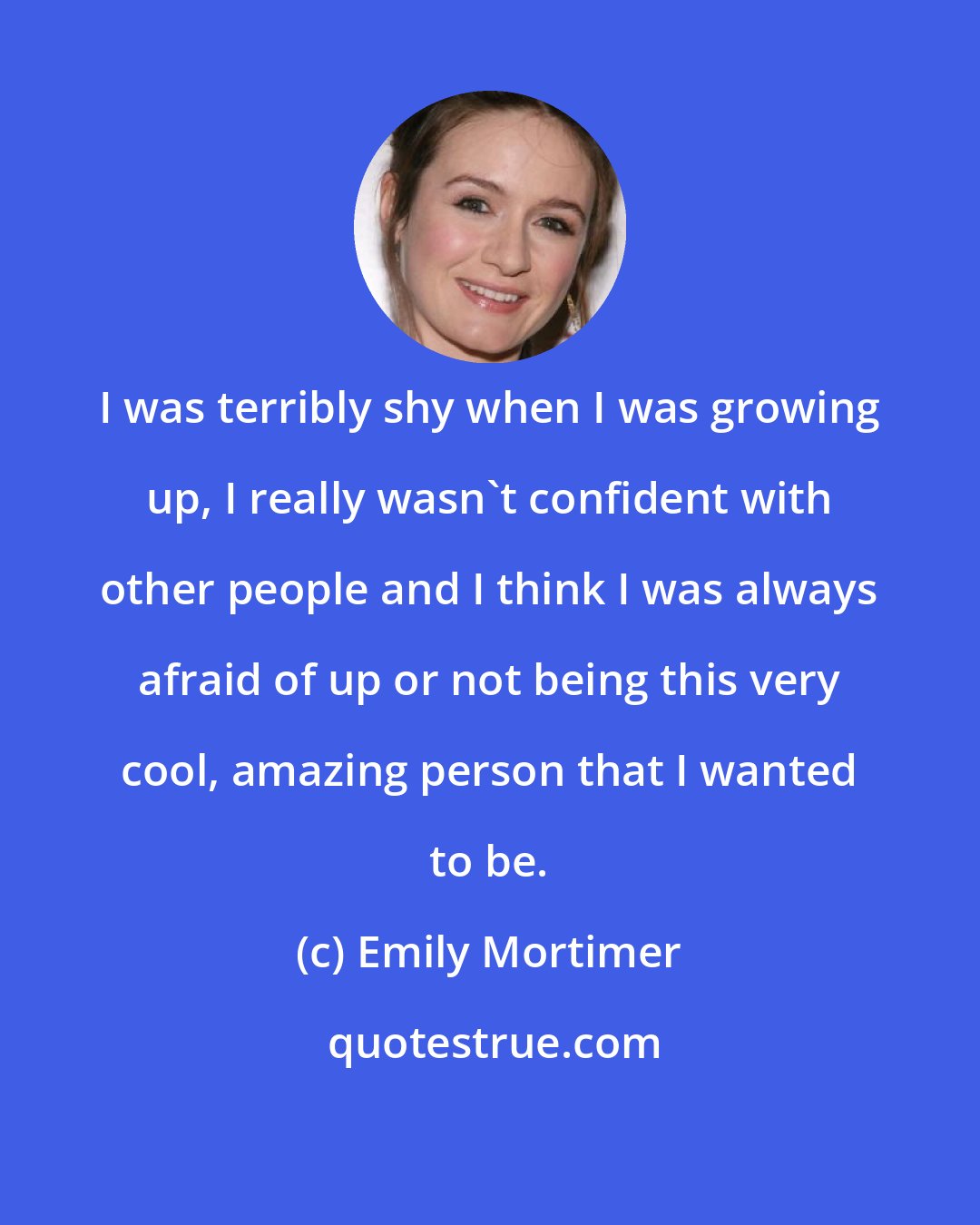 Emily Mortimer: I was terribly shy when I was growing up, I really wasn't confident with other people and I think I was always afraid of up or not being this very cool, amazing person that I wanted to be.