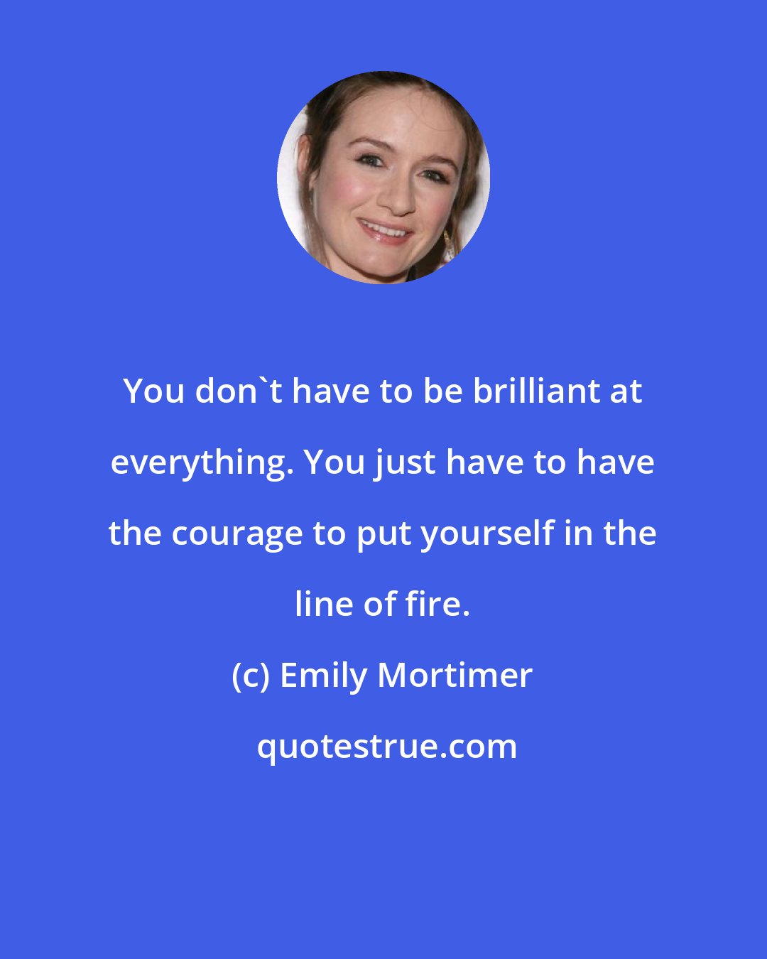 Emily Mortimer: You don't have to be brilliant at everything. You just have to have the courage to put yourself in the line of fire.