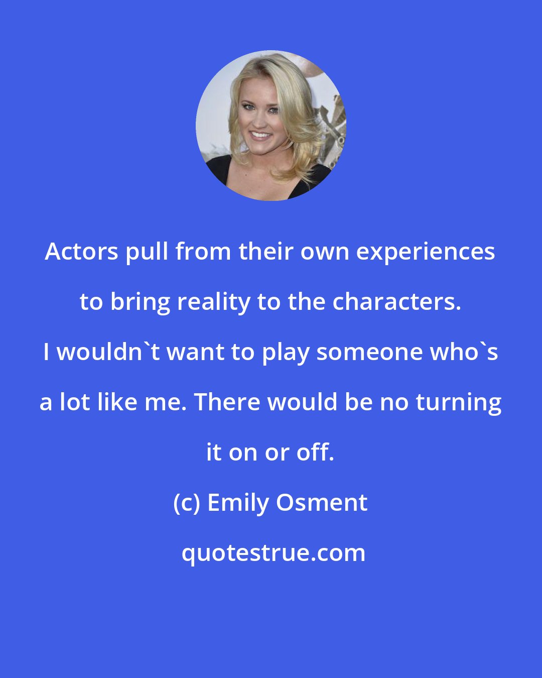 Emily Osment: Actors pull from their own experiences to bring reality to the characters. I wouldn't want to play someone who's a lot like me. There would be no turning it on or off.