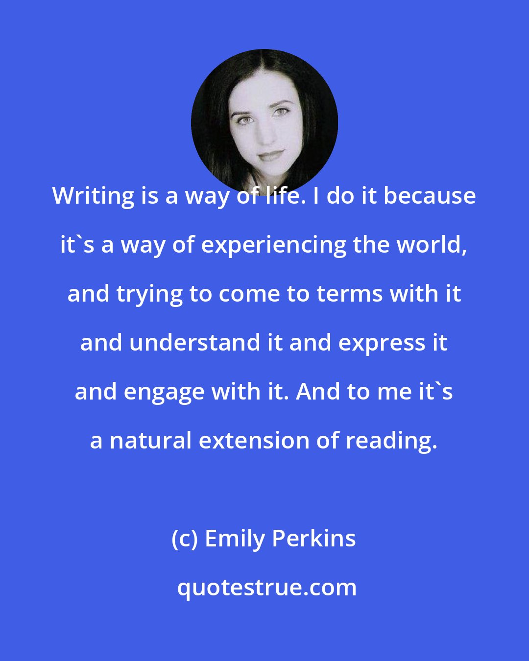 Emily Perkins: Writing is a way of life. I do it because it's a way of experiencing the world, and trying to come to terms with it and understand it and express it and engage with it. And to me it's a natural extension of reading.