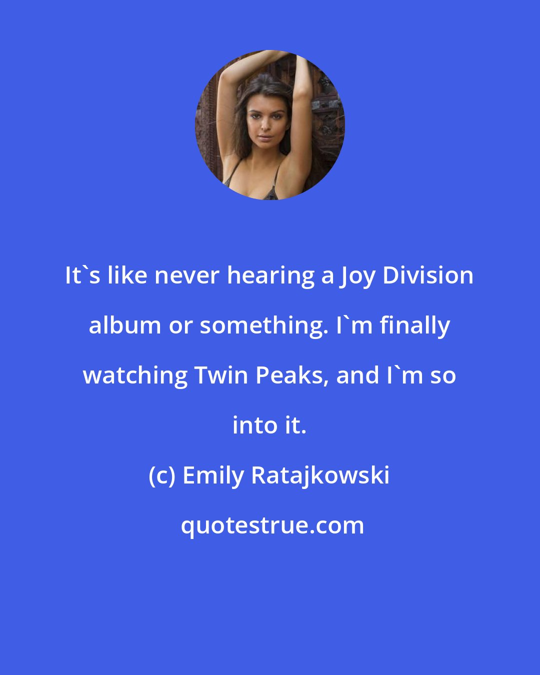 Emily Ratajkowski: It's like never hearing a Joy Division album or something. I'm finally watching Twin Peaks, and I'm so into it.