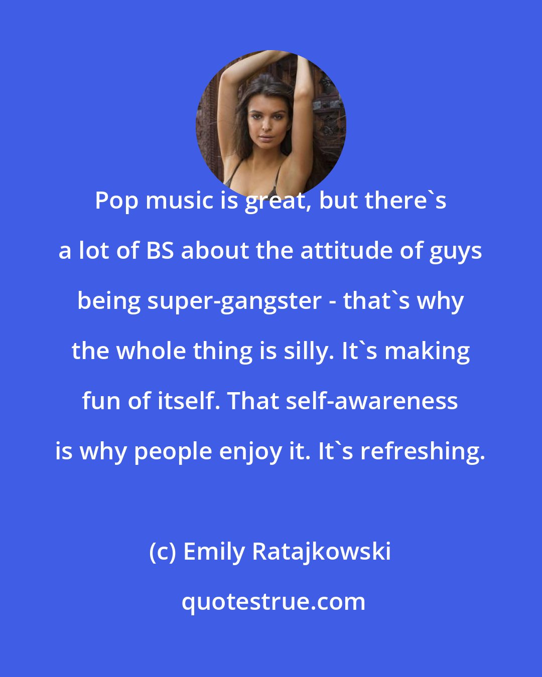 Emily Ratajkowski: Pop music is great, but there's a lot of BS about the attitude of guys being super-gangster - that's why the whole thing is silly. It's making fun of itself. That self-awareness is why people enjoy it. It's refreshing.