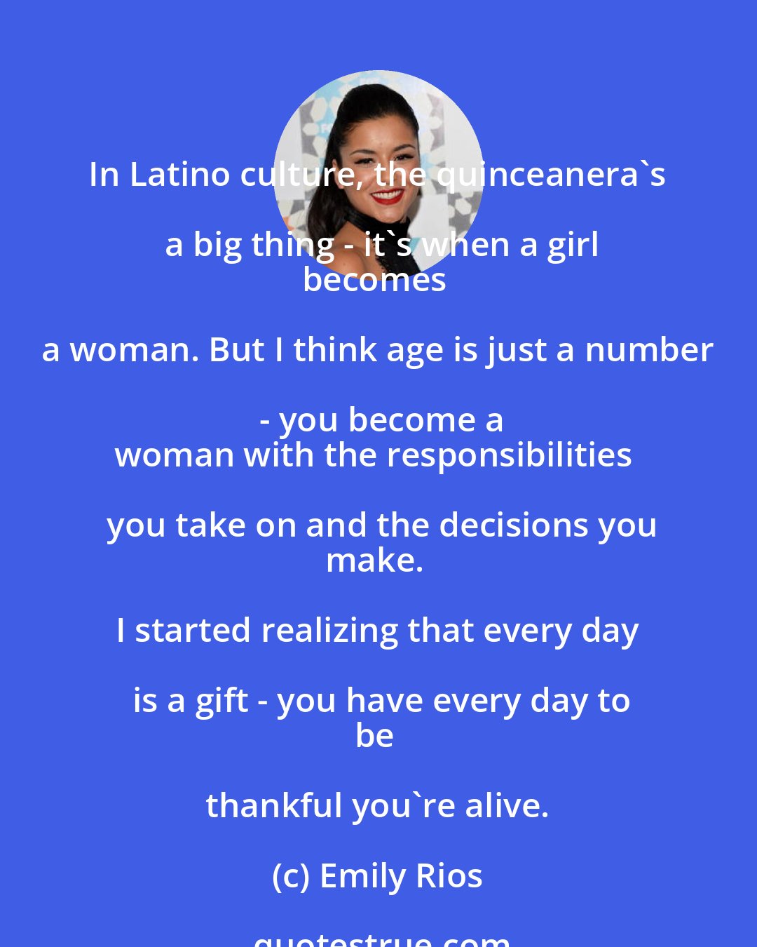 Emily Rios: In Latino culture, the quinceanera's a big thing - it's when a girl
becomes a woman. But I think age is just a number - you become a
woman with the responsibilities you take on and the decisions you
make. I started realizing that every day is a gift - you have every day to
be thankful you're alive.