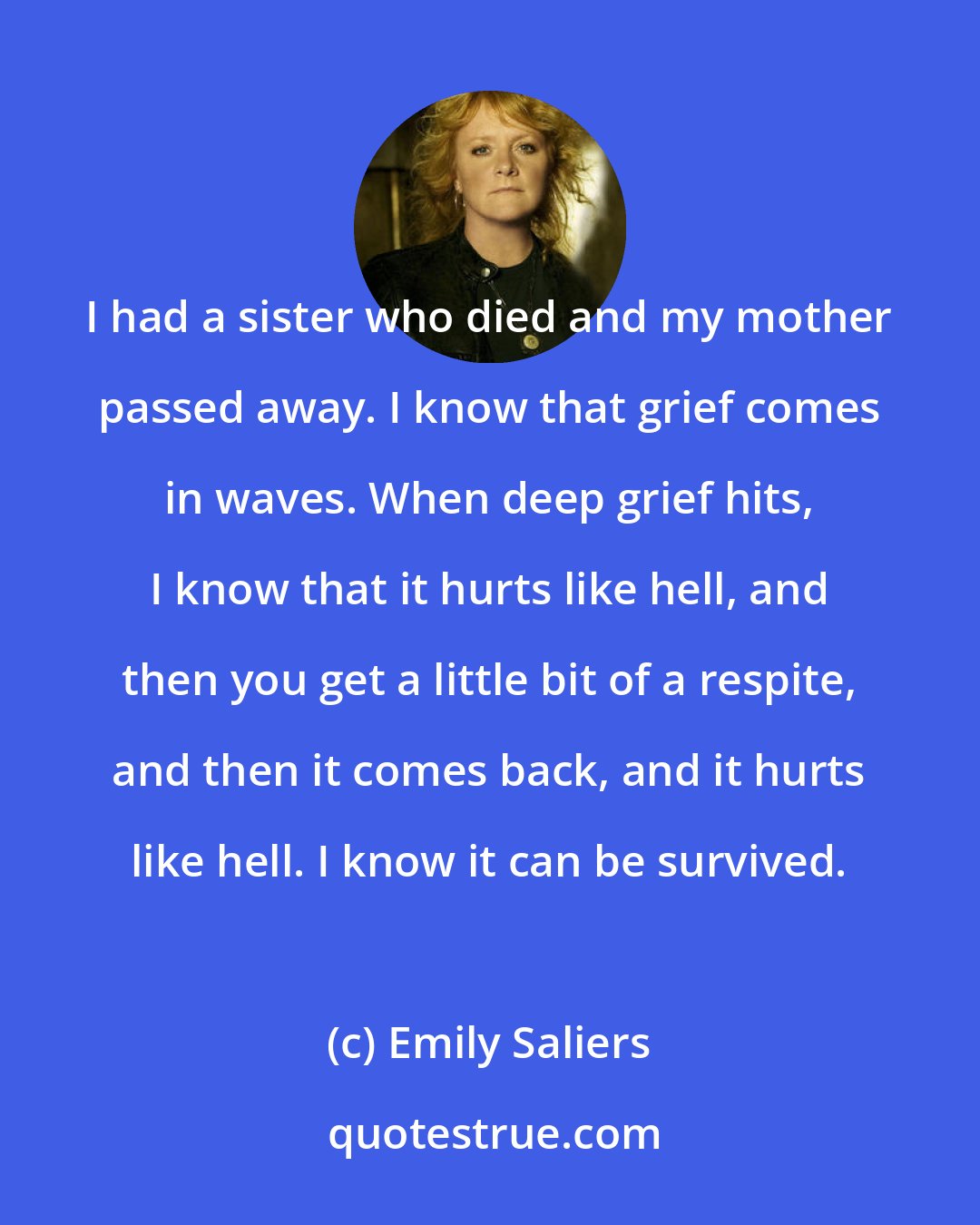 Emily Saliers: I had a sister who died and my mother passed away. I know that grief comes in waves. When deep grief hits, I know that it hurts like hell, and then you get a little bit of a respite, and then it comes back, and it hurts like hell. I know it can be survived.