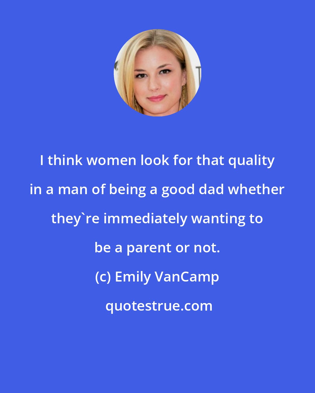 Emily VanCamp: I think women look for that quality in a man of being a good dad whether they're immediately wanting to be a parent or not.