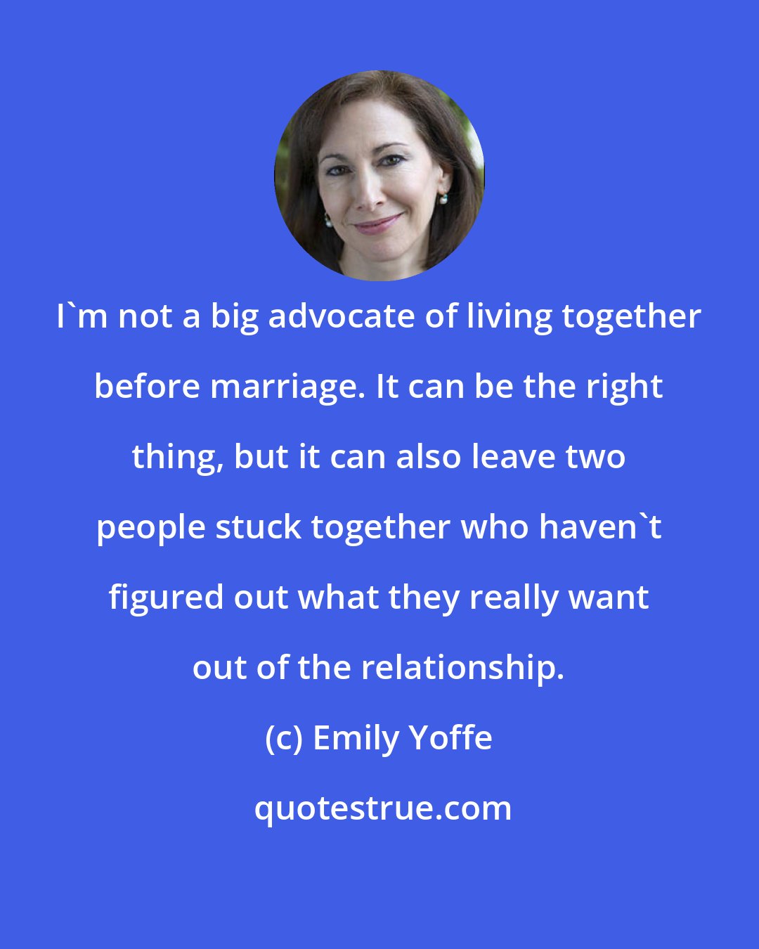 Emily Yoffe: I'm not a big advocate of living together before marriage. It can be the right thing, but it can also leave two people stuck together who haven't figured out what they really want out of the relationship.