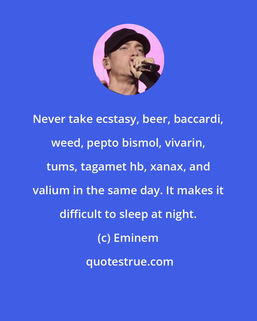 Eminem: Never take ecstasy, beer, baccardi, weed, pepto bismol, vivarin, tums, tagamet hb, xanax, and valium in the same day. It makes it difficult to sleep at night.