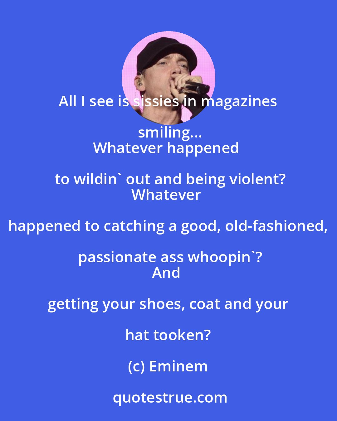 Eminem: All I see is sissies in magazines smiling...
Whatever happened to wildin' out and being violent?
Whatever happened to catching a good, old-fashioned, passionate ass whoopin'?
And getting your shoes, coat and your hat tooken?