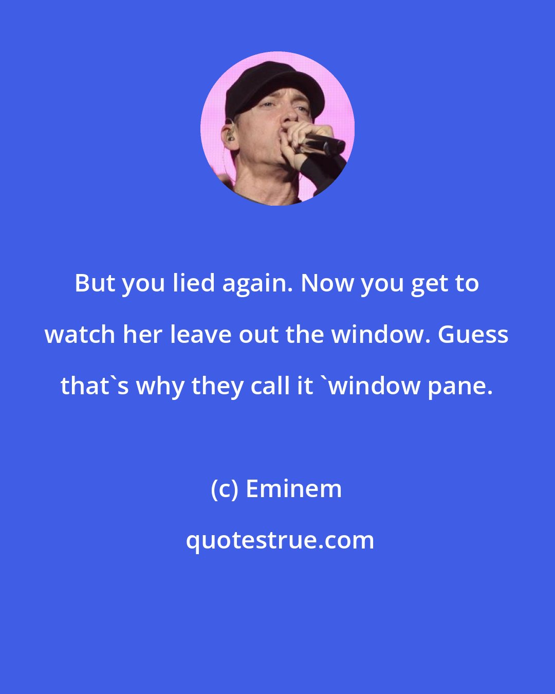 Eminem: But you lied again. Now you get to watch her leave out the window. Guess that's why they call it 'window pane.