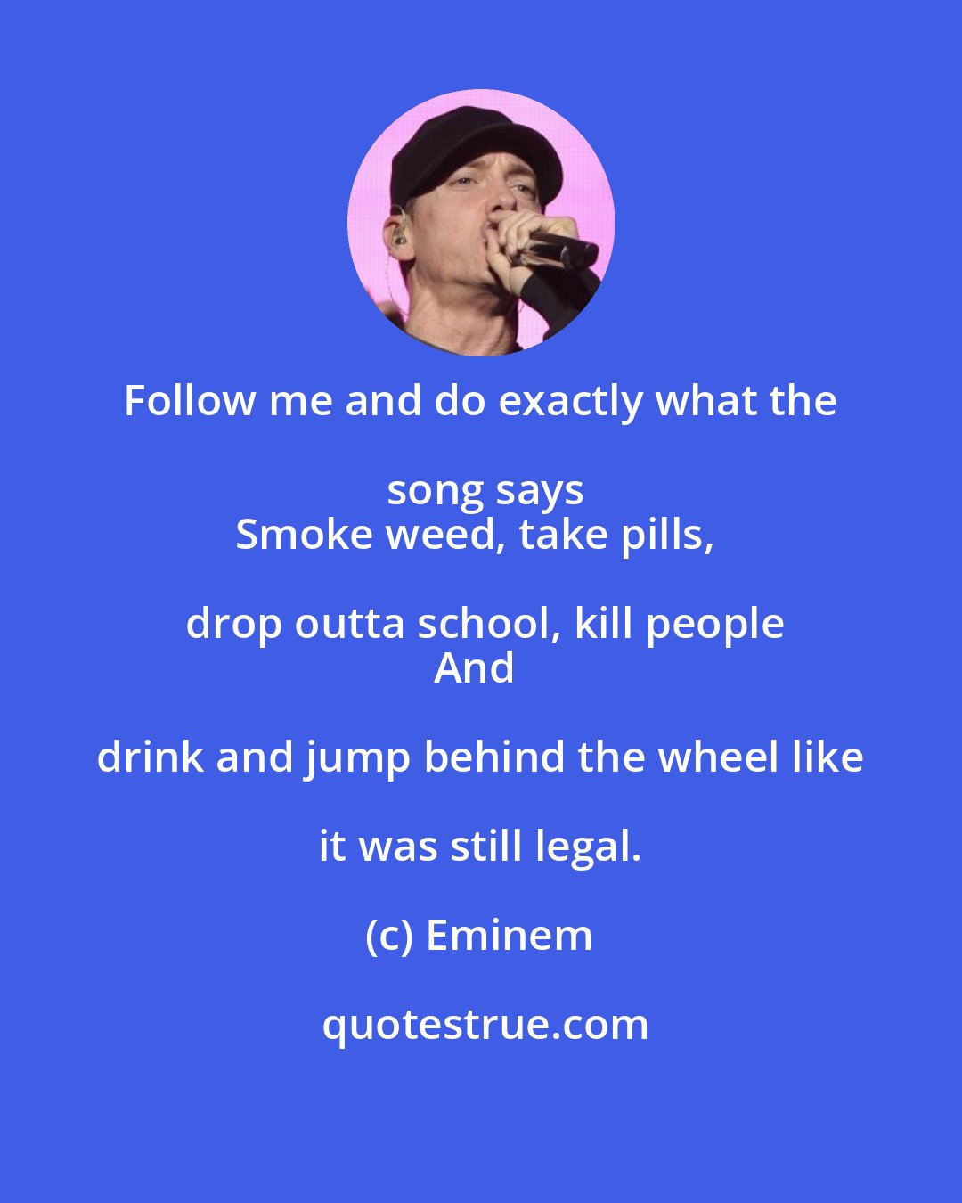 Eminem: Follow me and do exactly what the song says
Smoke weed, take pills, drop outta school, kill people
And drink and jump behind the wheel like it was still legal.