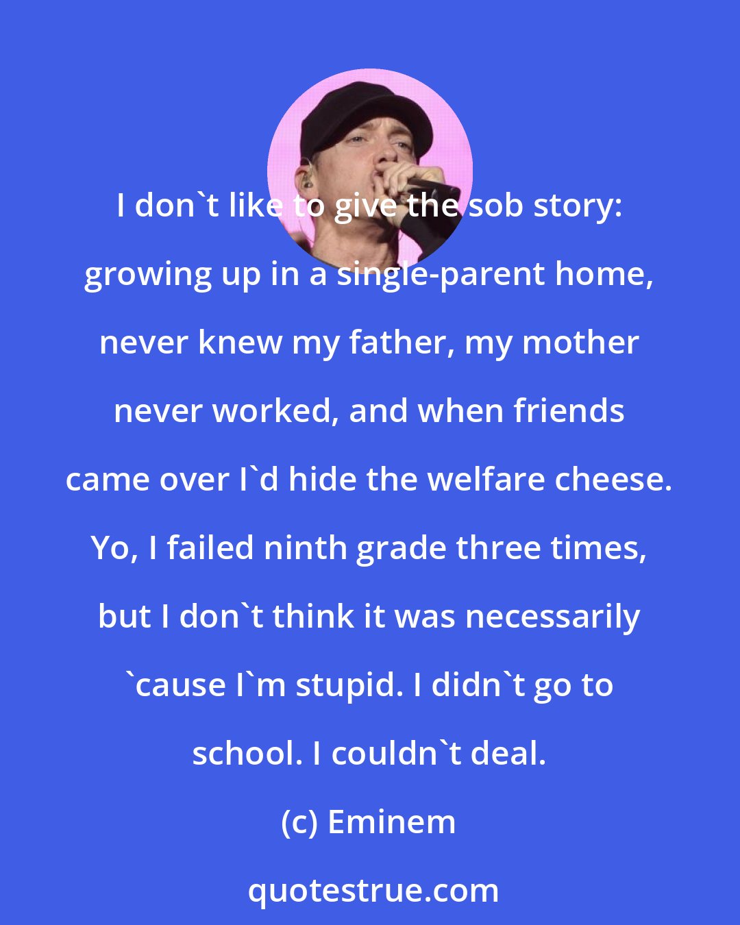 Eminem: I don't like to give the sob story: growing up in a single-parent home, never knew my father, my mother never worked, and when friends came over I'd hide the welfare cheese. Yo, I failed ninth grade three times, but I don't think it was necessarily 'cause I'm stupid. I didn't go to school. I couldn't deal.