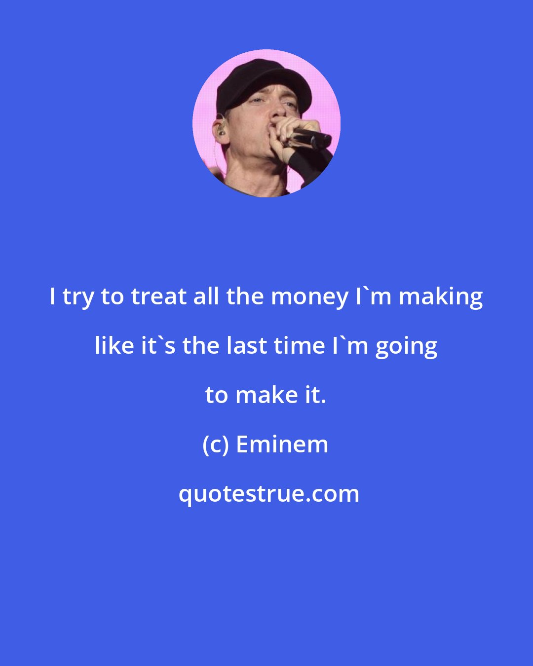 Eminem: I try to treat all the money I'm making like it's the last time I'm going to make it.