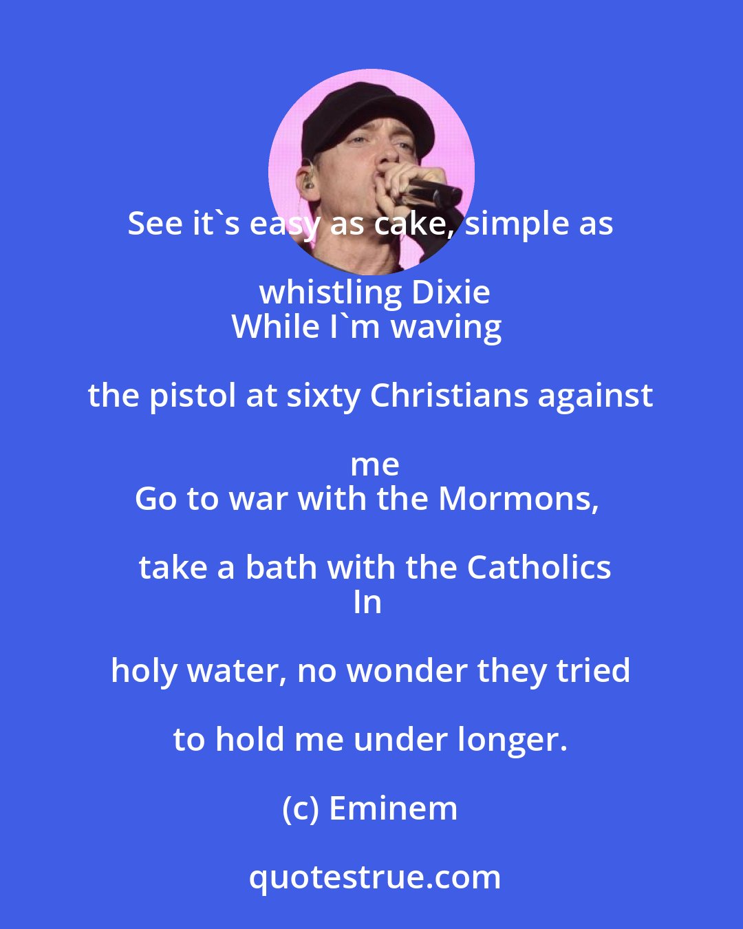 Eminem: See it's easy as cake, simple as whistling Dixie
While I'm waving the pistol at sixty Christians against me
Go to war with the Mormons, take a bath with the Catholics
In holy water, no wonder they tried to hold me under longer.