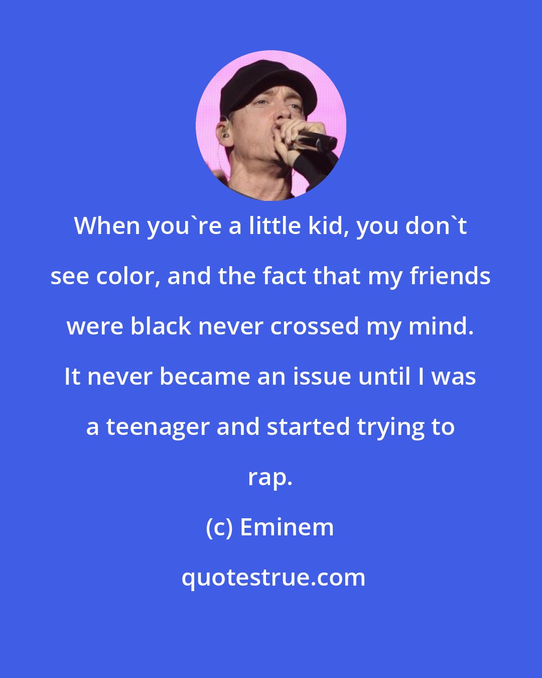 Eminem: When you're a little kid, you don't see color, and the fact that my friends were black never crossed my mind. It never became an issue until I was a teenager and started trying to rap.