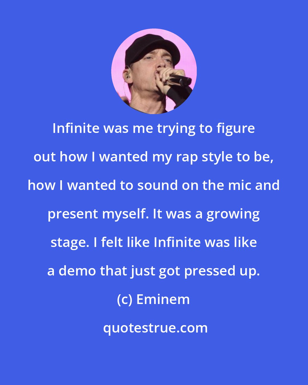 Eminem: Infinite was me trying to figure out how I wanted my rap style to be, how I wanted to sound on the mic and present myself. It was a growing stage. I felt like Infinite was like a demo that just got pressed up.