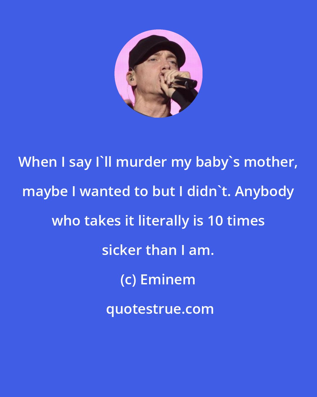 Eminem: When I say I'll murder my baby's mother, maybe I wanted to but I didn't. Anybody who takes it literally is 10 times sicker than I am.