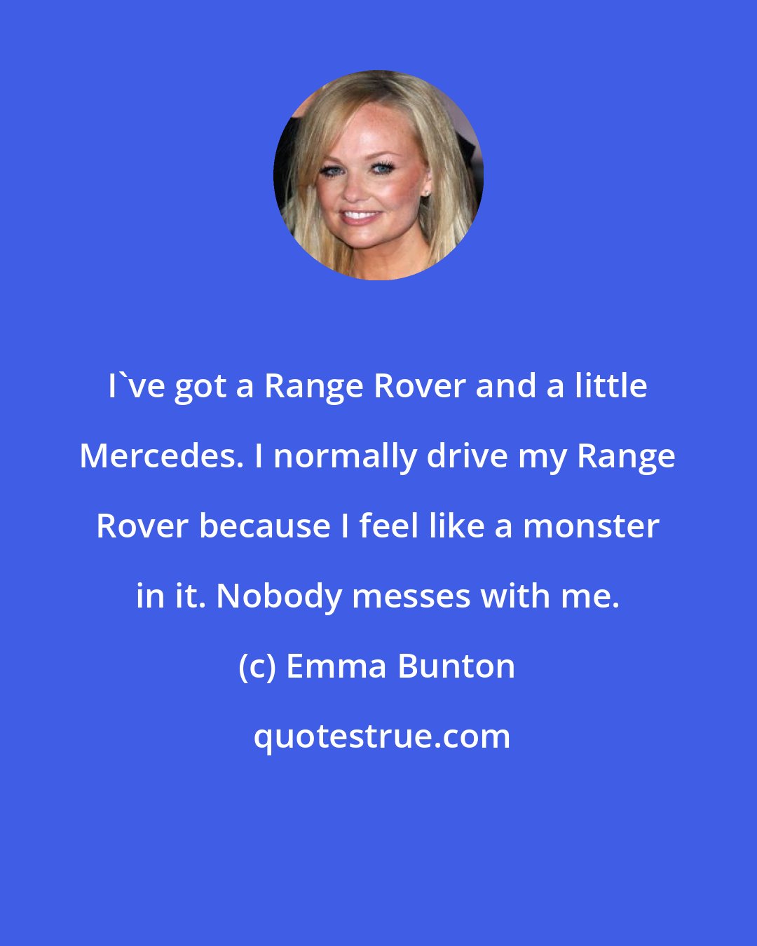 Emma Bunton: I've got a Range Rover and a little Mercedes. I normally drive my Range Rover because I feel like a monster in it. Nobody messes with me.