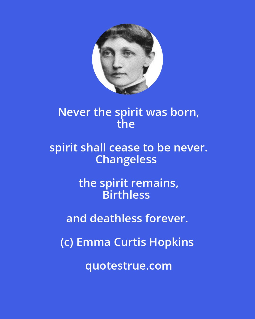 Emma Curtis Hopkins: Never the spirit was born,
the spirit shall cease to be never.
Changeless the spirit remains,
Birthless and deathless forever.