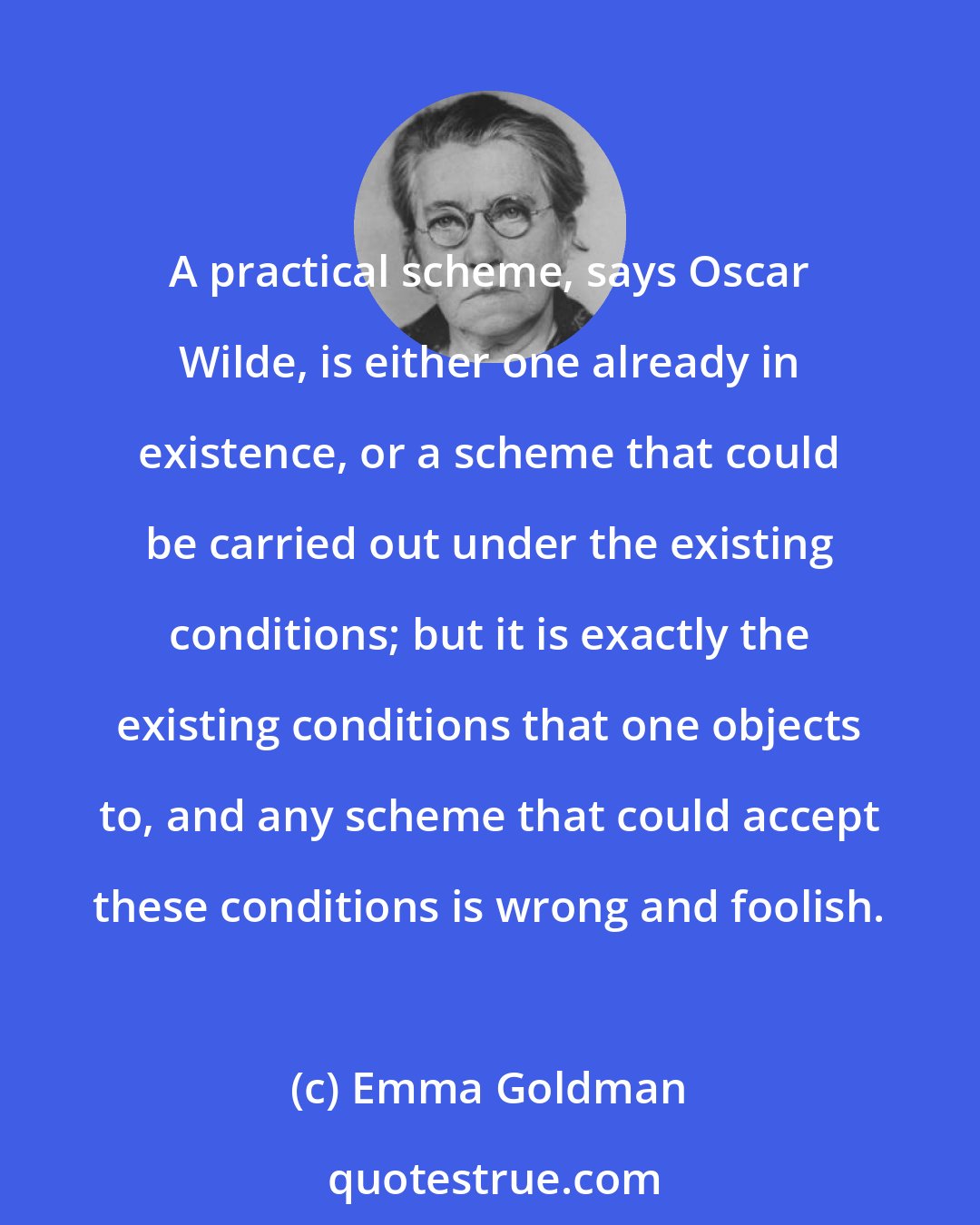 Emma Goldman: A practical scheme, says Oscar Wilde, is either one already in existence, or a scheme that could be carried out under the existing conditions; but it is exactly the existing conditions that one objects to, and any scheme that could accept these conditions is wrong and foolish.