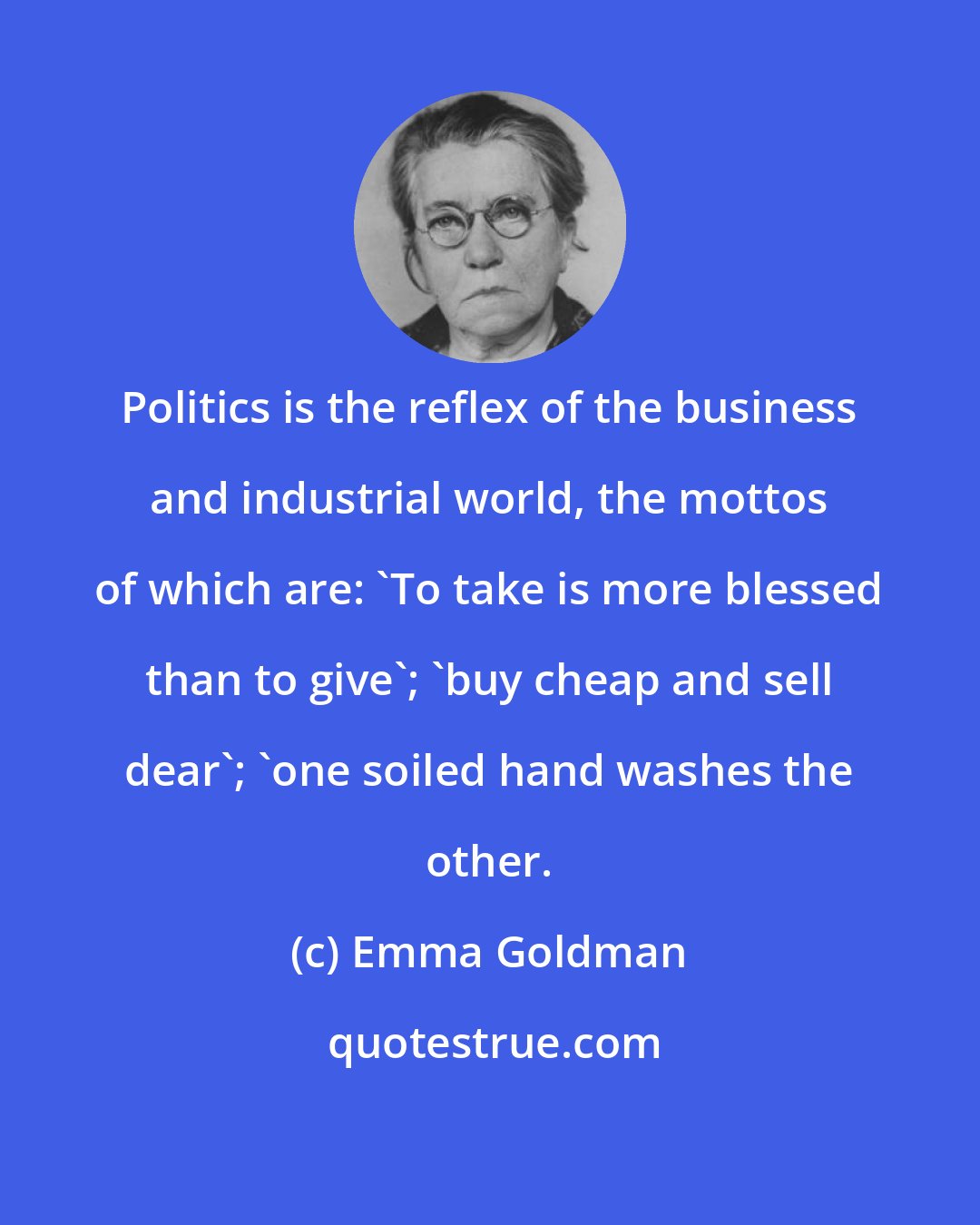 Emma Goldman: Politics is the reflex of the business and industrial world, the mottos of which are: 'To take is more blessed than to give'; 'buy cheap and sell dear'; 'one soiled hand washes the other.