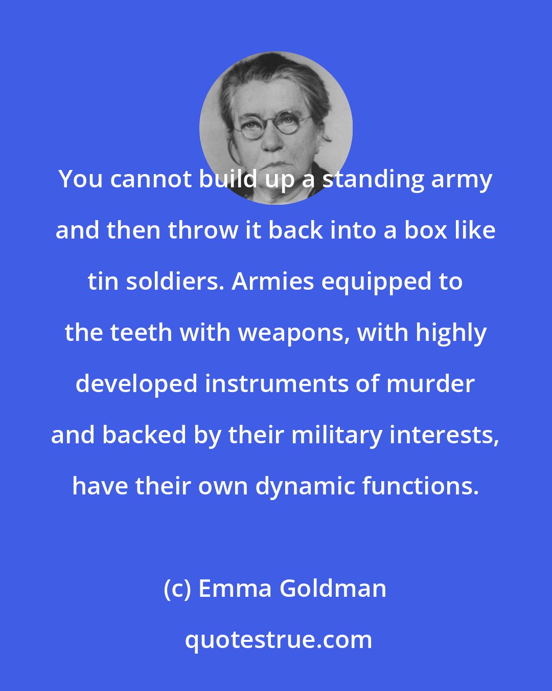 Emma Goldman: You cannot build up a standing army and then throw it back into a box like tin soldiers. Armies equipped to the teeth with weapons, with highly developed instruments of murder and backed by their military interests, have their own dynamic functions.