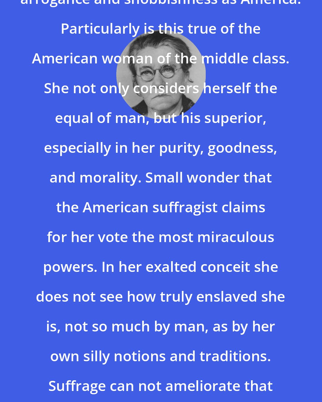 Emma Goldman: Few countries have produced such arrogance and snobbishness as America. Particularly is this true of the American woman of the middle class. She not only considers herself the equal of man, but his superior, especially in her purity, goodness, and morality. Small wonder that the American suffragist claims for her vote the most miraculous powers. In her exalted conceit she does not see how truly enslaved she is, not so much by man, as by her own silly notions and traditions. Suffrage can not ameliorate that sad fact; it can only accentuate it, as indeed it does.