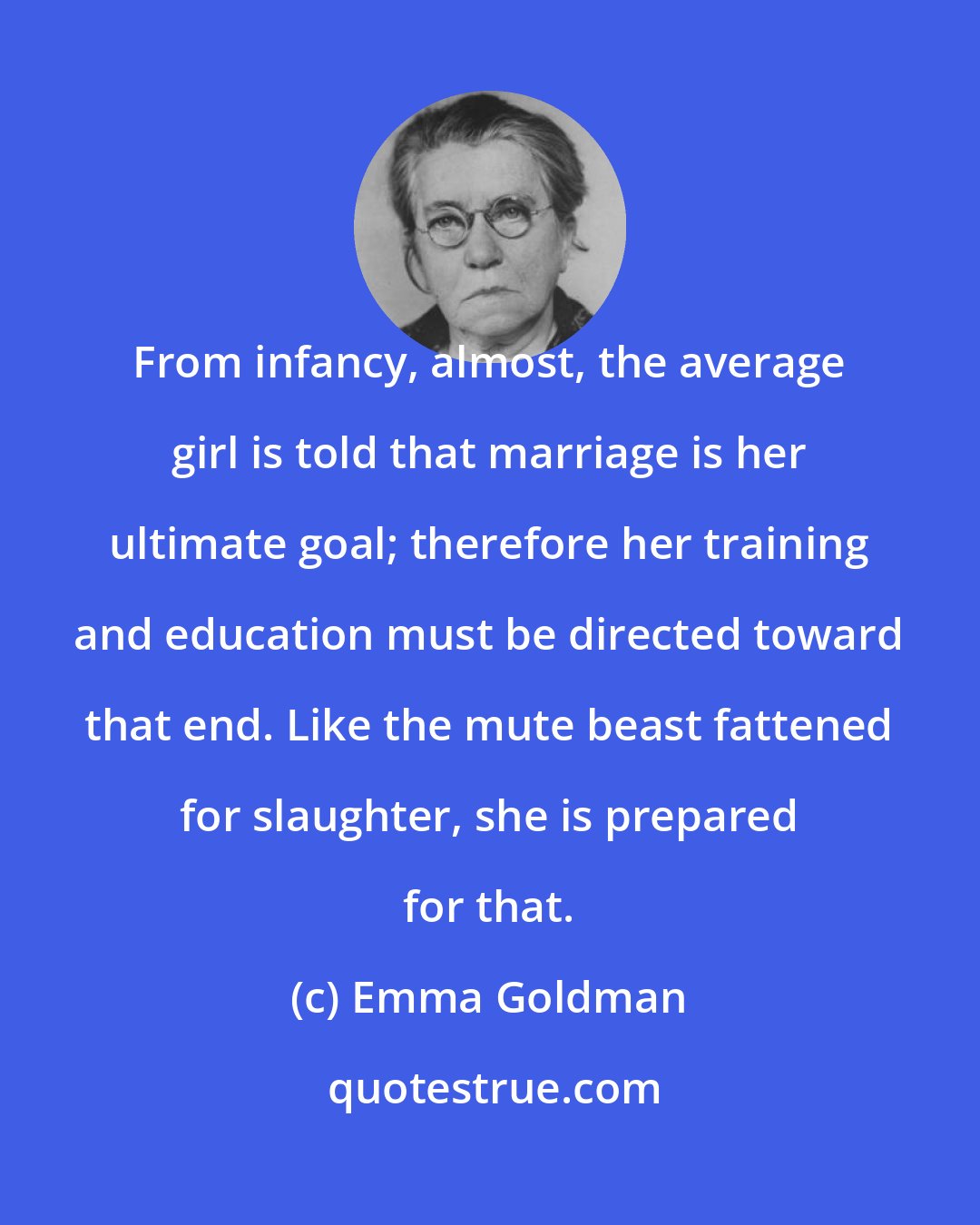 Emma Goldman: From infancy, almost, the average girl is told that marriage is her ultimate goal; therefore her training and education must be directed toward that end. Like the mute beast fattened for slaughter, she is prepared for that.