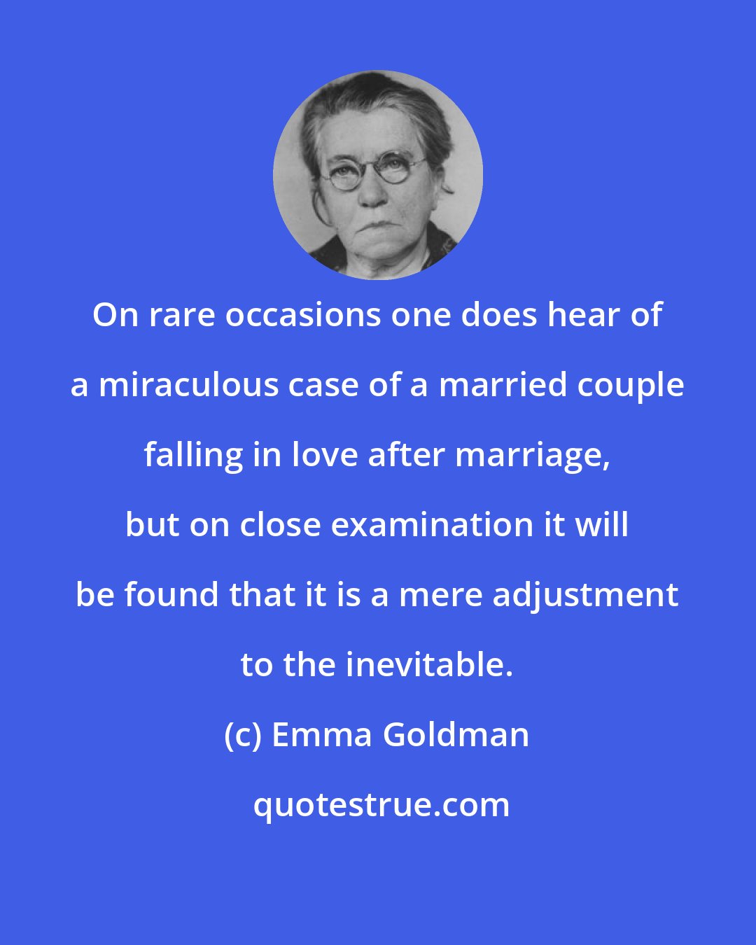 Emma Goldman: On rare occasions one does hear of a miraculous case of a married couple falling in love after marriage, but on close examination it will be found that it is a mere adjustment to the inevitable.