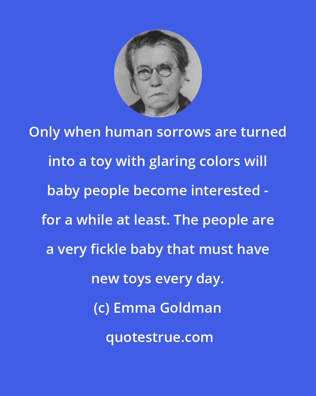 Emma Goldman: Only when human sorrows are turned into a toy with glaring colors will baby people become interested - for a while at least. The people are a very fickle baby that must have new toys every day.