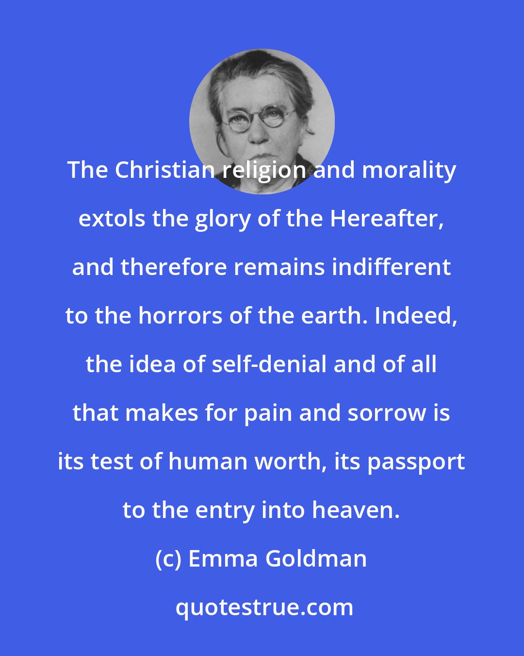 Emma Goldman: The Christian religion and morality extols the glory of the Hereafter, and therefore remains indifferent to the horrors of the earth. Indeed, the idea of self-denial and of all that makes for pain and sorrow is its test of human worth, its passport to the entry into heaven.