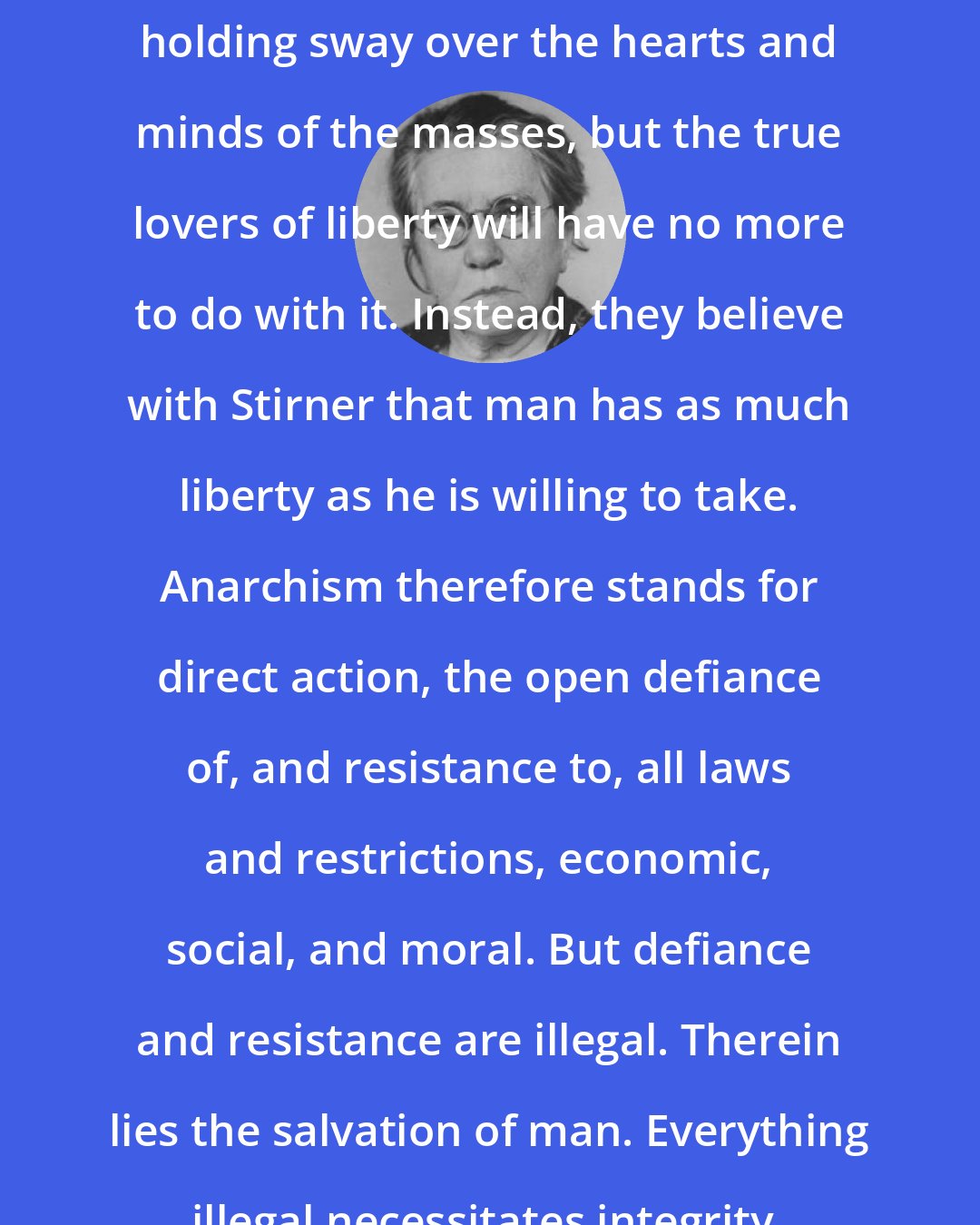Emma Goldman: The political superstition is still holding sway over the hearts and minds of the masses, but the true lovers of liberty will have no more to do with it. Instead, they believe with Stirner that man has as much liberty as he is willing to take. Anarchism therefore stands for direct action, the open defiance of, and resistance to, all laws and restrictions, economic, social, and moral. But defiance and resistance are illegal. Therein lies the salvation of man. Everything illegal necessitates integrity, self-reliance and courage.